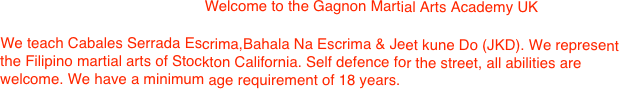                        

                                                 Welcome to the Gagnon Martial Arts Academy UK
 
We teach Cabales Serrada Escrima,Bahala Na Escrima & Jeet kune Do (JKD). We represent the Filipino martial arts of Stockton California. Self defence for the street, all abilities are welcome. We have a minimum age requirement of 18 years.

                                                            